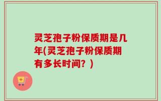 灵芝孢子粉保质期是几年(灵芝孢子粉保质期有多长时间？)