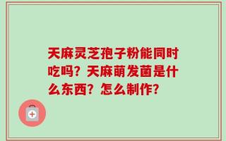 天麻灵芝孢子粉能同时吃吗？天麻萌发菌是什么东西？怎么制作？