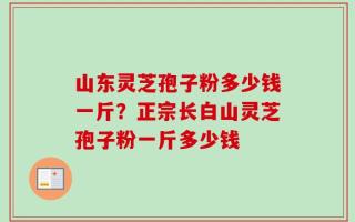 山东灵芝孢子粉多少钱一斤？正宗长白山灵芝孢子粉一斤多少钱
