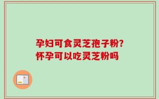 孕妇可食灵芝孢子粉？怀孕可以吃灵芝粉吗