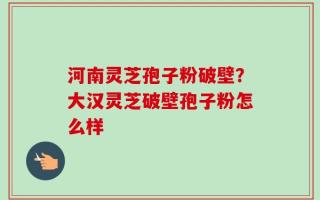 河南灵芝孢子粉破壁？大汉灵芝破壁孢子粉怎么样