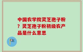 中国农学院灵芝孢子粉？灵芝孢子粉初级农产品是什么意思