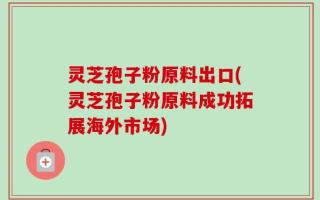 灵芝孢子粉原料出口(灵芝孢子粉原料成功拓展海外市场)