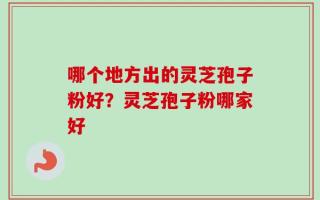 哪个地方出的灵芝孢子粉好？灵芝孢子粉哪家好