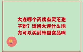大连哪个药房有灵芝孢子粉？请问大连什么地方可以买到韩国食品啊