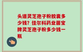 头道灵芝孢子粉胶囊多少钱？佳尔科药业菌宝牌灵芝孢子粉多少钱一瓶