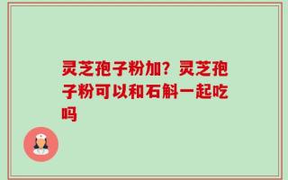 灵芝孢子粉加？灵芝孢子粉可以和石斛一起吃吗