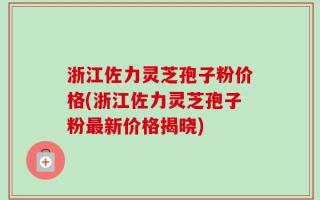 浙江佐力灵芝孢子粉价格(浙江佐力灵芝孢子粉最新价格揭晓)