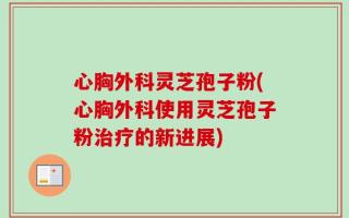 心胸外科灵芝孢子粉(心胸外科使用灵芝孢子粉治疗的新进展)