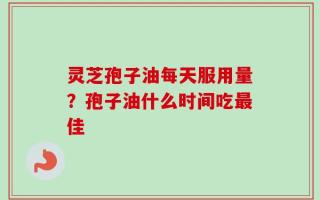 灵芝孢子油每天服用量？孢子油什么时间吃最佳