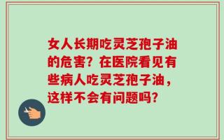 女人长期吃灵芝孢子油的危害？在医院看见有些病人吃灵芝孢子油，这样不会有问题吗？