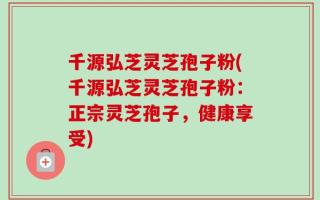千源弘芝灵芝孢子粉(千源弘芝灵芝孢子粉：正宗灵芝孢子，健康享受)