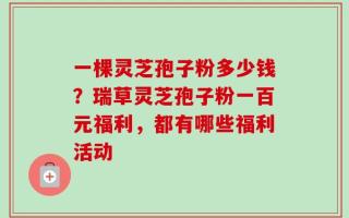一棵灵芝孢子粉多少钱？瑞草灵芝孢子粉一百元福利，都有哪些福利活动