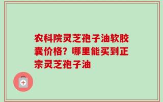 农科院灵芝孢子油软胶囊价格？哪里能买到正宗灵芝孢子油