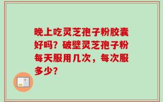 晚上吃灵芝孢子粉胶囊好吗？破壁灵芝孢子粉每天服用几次，每次服多少？