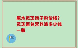 原木灵芝孢子粉价格？灵芝菌包营养液多少钱一瓶