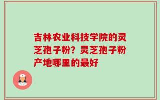 吉林农业科技学院的灵芝孢子粉？灵芝孢子粉产地哪里的最好