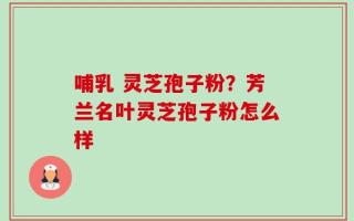 哺乳 灵芝孢子粉？芳兰名叶灵芝孢子粉怎么样