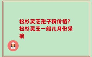 松杉灵芝孢子粉价格？松杉灵芝一般几月份采摘