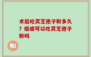 术后吃灵芝孢子粉多久？癌症可以吃灵芝孢子粉吗