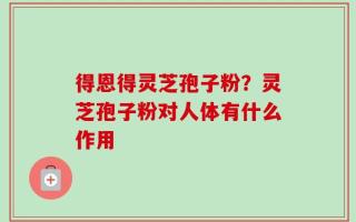 得恩得灵芝孢子粉？灵芝孢子粉对人体有什么作用