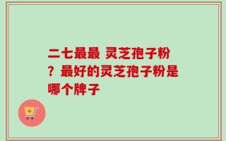 二七最最 灵芝孢子粉？最好的灵芝孢子粉是哪个牌子