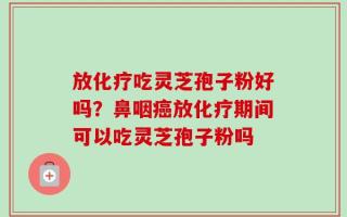 放化疗吃灵芝孢子粉好吗？鼻咽癌放化疗期间可以吃灵芝孢子粉吗