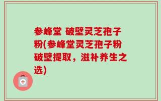 参峰堂 破壁灵芝孢子粉(参峰堂灵芝孢子粉破壁提取，滋补养生之选)
