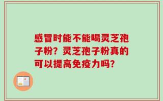 感冒时能不能喝灵芝孢子粉？灵芝孢子粉真的可以提高免疫力吗？