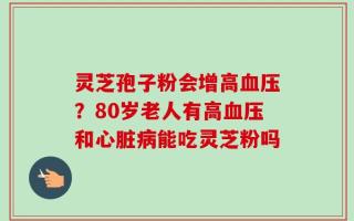 灵芝孢子粉会增高血压？80岁老人有高血压和心脏病能吃灵芝粉吗