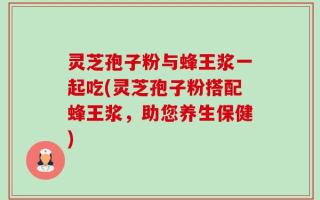 灵芝孢子粉与蜂王浆一起吃(灵芝孢子粉搭配蜂王浆，助您养生保健)