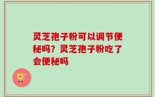 灵芝孢子粉可以调节便秘吗？灵芝孢子粉吃了会便秘吗