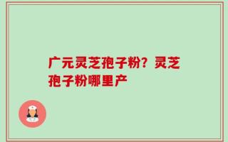 广元灵芝孢子粉？灵芝孢子粉哪里产