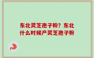 东北灵芝孢子粉？东北什么时候产灵芝孢子粉