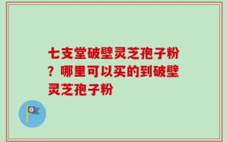 七支堂破壁灵芝孢子粉？哪里可以买的到破壁灵芝孢子粉