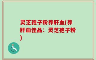 灵芝孢子粉养肝血(养肝血佳品：灵芝孢子粉)