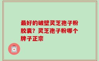 最好的破壁灵芝孢子粉胶囊？灵芝孢子粉哪个牌子正宗