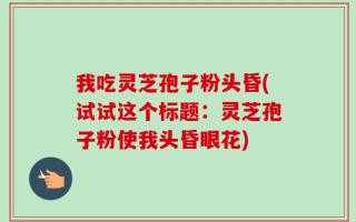 我吃灵芝孢子粉头昏(试试这个标题：灵芝孢子粉使我头昏眼花)