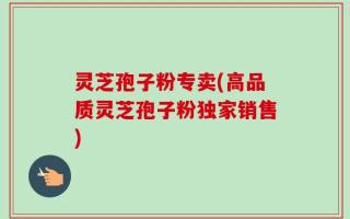 灵芝孢子粉专卖(高品质灵芝孢子粉独家销售)