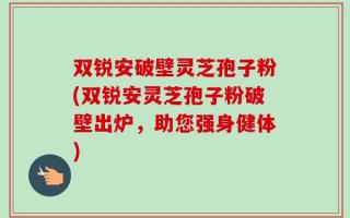 双锐安破壁灵芝孢子粉(双锐安灵芝孢子粉破壁出炉，助您强身健体)