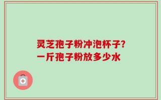 灵芝孢子粉冲泡杯子？一斤孢子粉放多少水