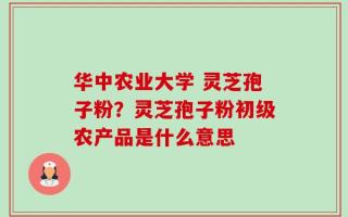 华中农业大学 灵芝孢子粉？灵芝孢子粉初级农产品是什么意思