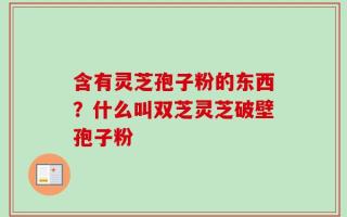 含有灵芝孢子粉的东西？什么叫双芝灵芝破壁孢子粉