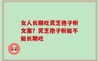 女人长期吃灵芝孢子粉文案？灵芝孢子粉能不能长期吃