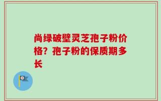尚绿破壁灵芝孢子粉价格？孢子粉的保质期多长