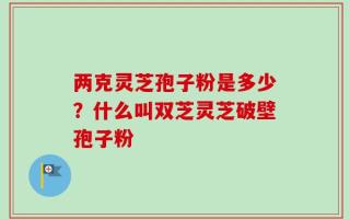 两克灵芝孢子粉是多少？什么叫双芝灵芝破壁孢子粉