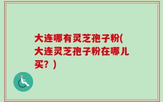 大连哪有灵芝孢子粉(大连灵芝孢子粉在哪儿买？)