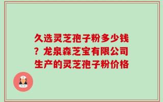 久选灵芝孢子粉多少钱？龙泉森芝宝有限公司生产的灵芝孢子粉价格