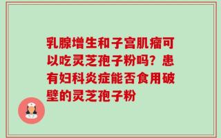 乳腺增生和子宫肌瘤可以吃灵芝孢子粉吗？患有妇科炎症能否食用破壁的灵芝孢子粉