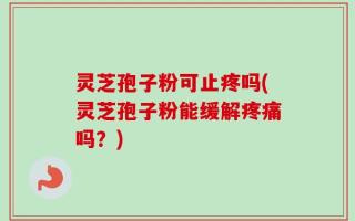 灵芝孢子粉可止疼吗(灵芝孢子粉能缓解疼痛吗？)